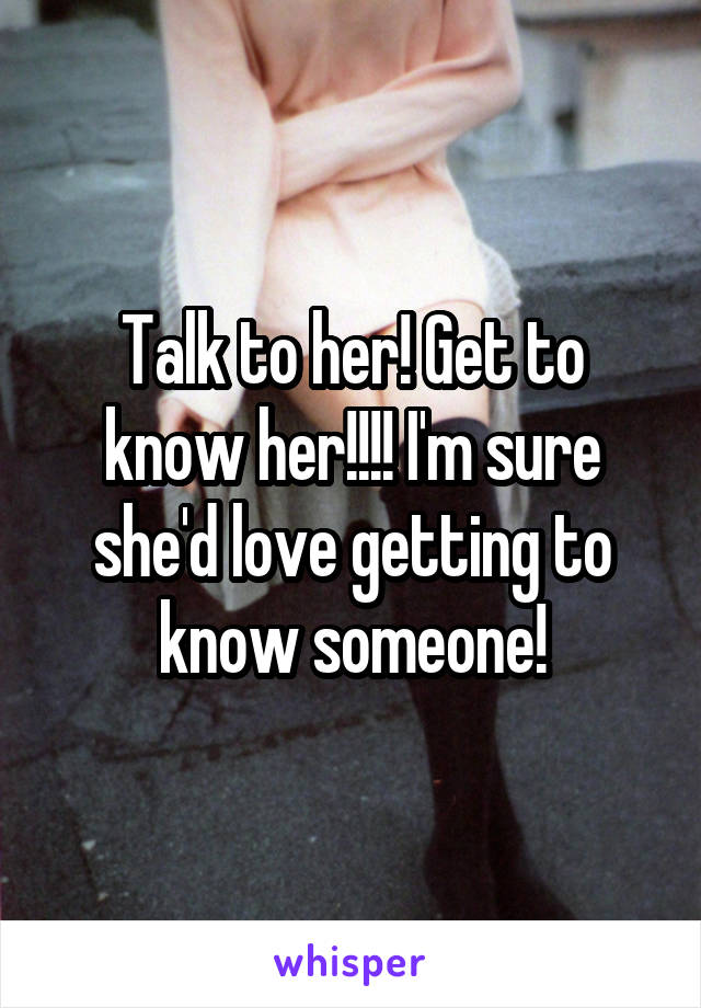 Talk to her! Get to know her!!!! I'm sure she'd love getting to know someone!