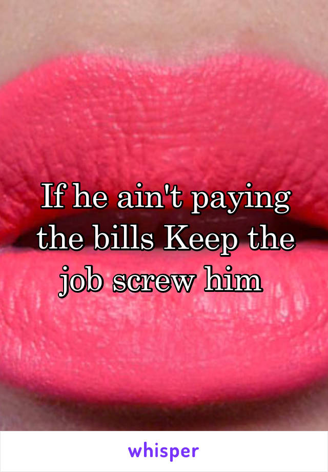 If he ain't paying the bills Keep the job screw him 