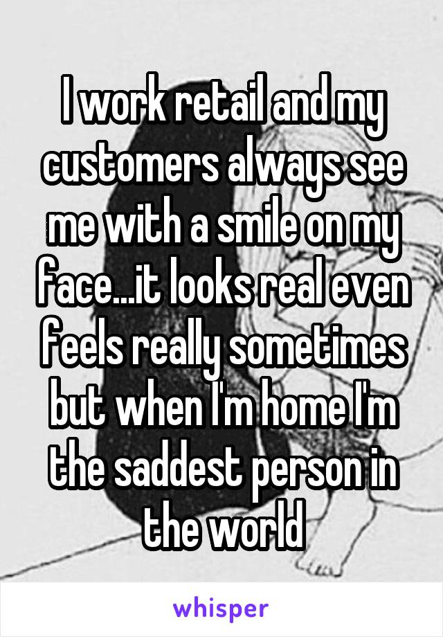 I work retail and my customers always see me with a smile on my face...it looks real even feels really sometimes but when I'm home I'm the saddest person in the world