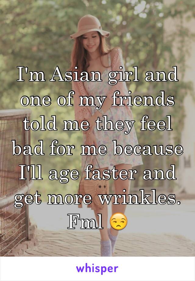 I'm Asian girl and one of my friends told me they feel bad for me because I'll age faster and get more wrinkles. Fml 😒
