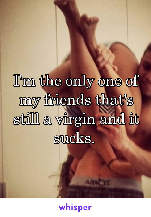 I'm the only one of my friends that's still a virgin and it sucks. 