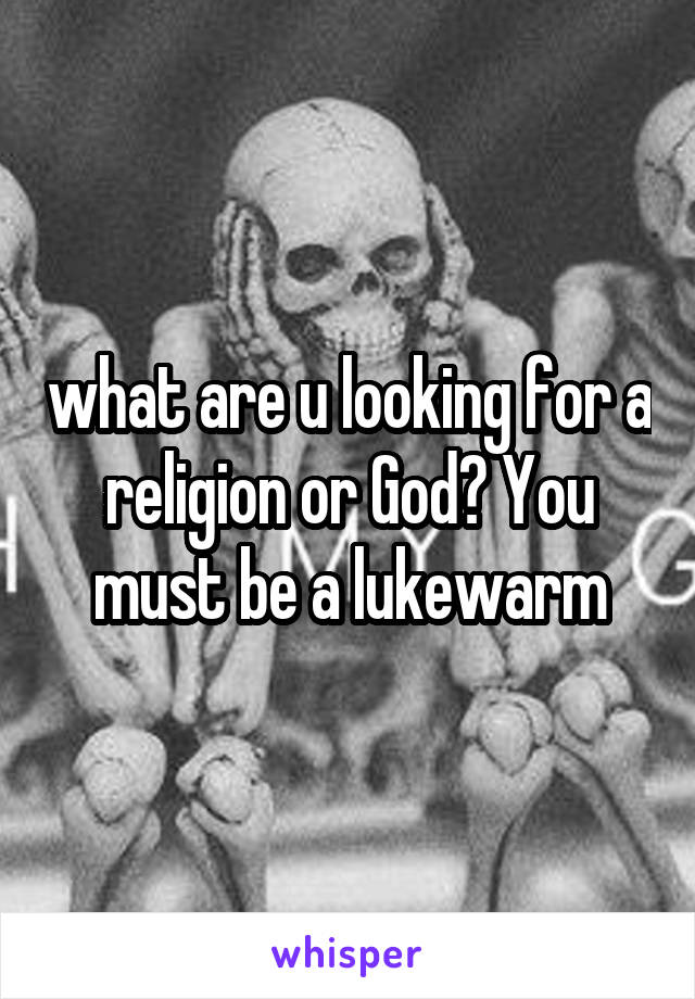 what are u looking for a religion or God? You must be a lukewarm