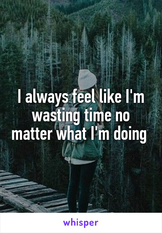 I always feel like I'm wasting time no matter what I'm doing 