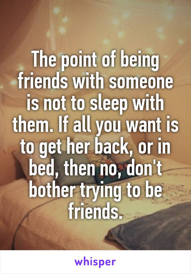 The point of being friends with someone is not to sleep with them. If all you want is to get her back, or in bed, then no, don't bother trying to be friends.