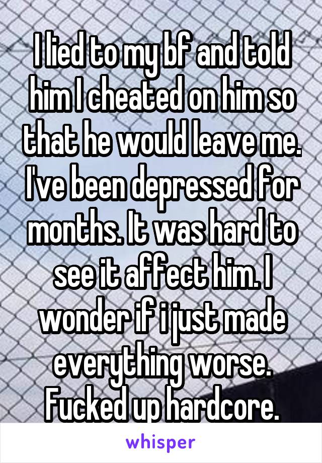 I lied to my bf and told him I cheated on him so that he would leave me. I've been depressed for months. It was hard to see it affect him. I wonder if i just made everything worse. Fucked up hardcore.