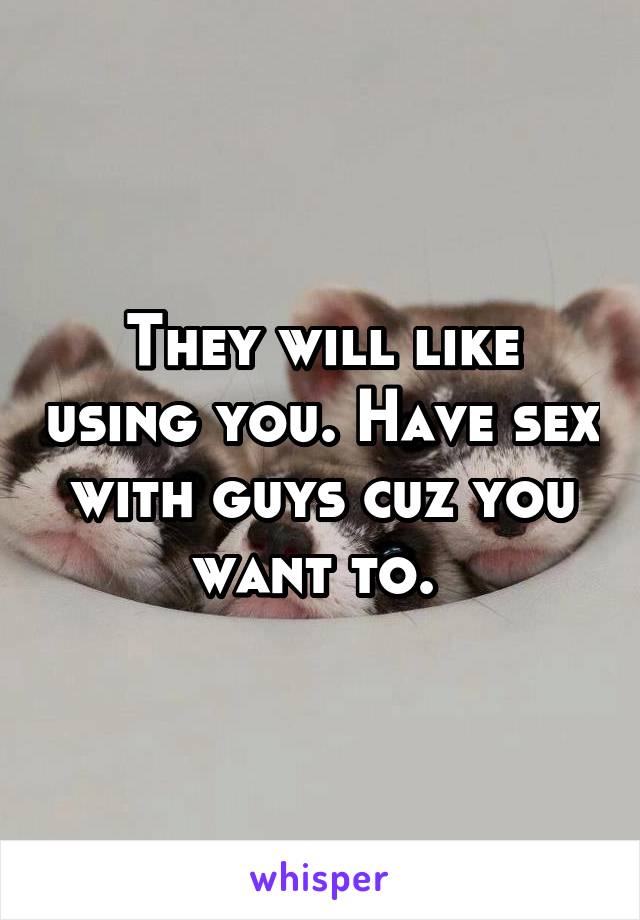 They will like using you. Have sex with guys cuz you want to. 