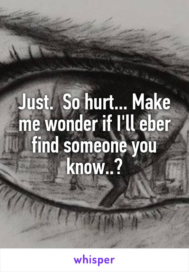 Just.  So hurt... Make me wonder if I'll eber find someone you know..?