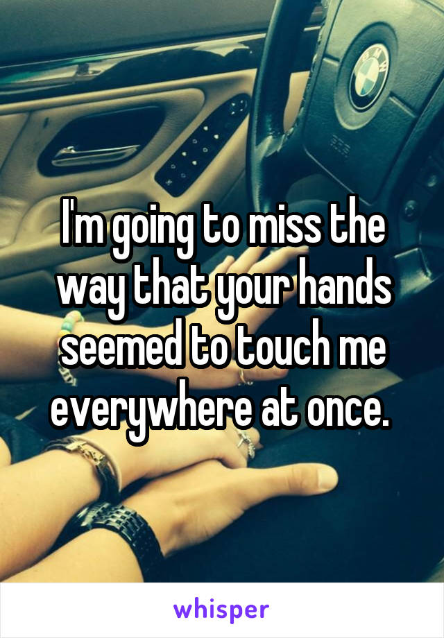 I'm going to miss the way that your hands seemed to touch me everywhere at once. 