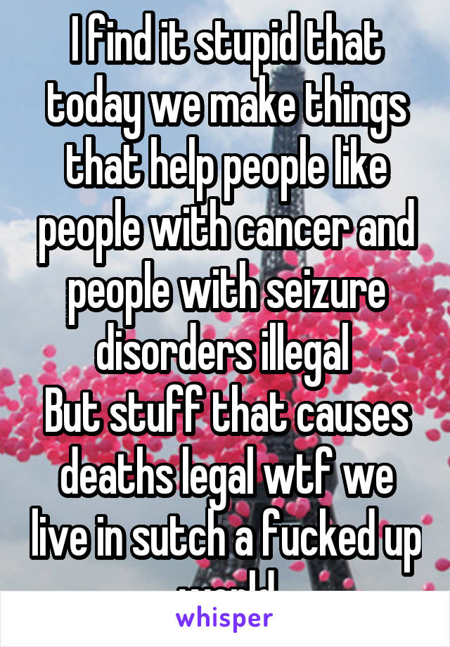 I find it stupid that today we make things that help people like people with cancer and people with seizure disorders illegal 
But stuff that causes deaths legal wtf we live in sutch a fucked up world
