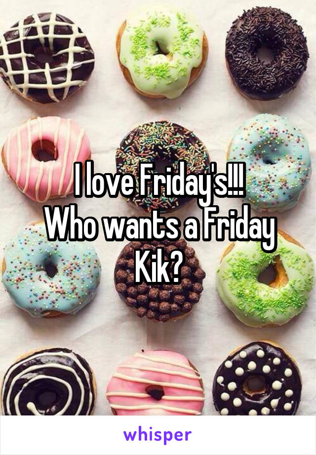 I love Friday's!!!
Who wants a Friday Kik?