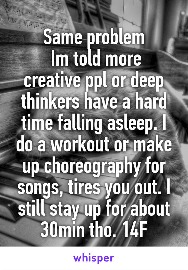 Same problem
 Im told more creative ppl or deep thinkers have a hard time falling asleep. I do a workout or make up choreography for songs, tires you out. I still stay up for about 30min tho. 14F