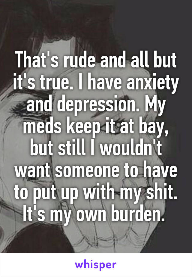 That's rude and all but it's true. I have anxiety and depression. My meds keep it at bay, but still I wouldn't want someone to have to put up with my shit. It's my own burden. 