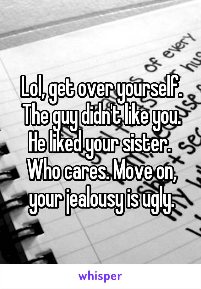 Lol, get over yourself. The guy didn't like you. He liked your sister. 
Who cares. Move on, your jealousy is ugly.