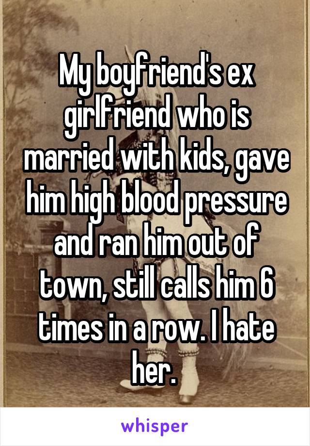 My boyfriend's ex girlfriend who is married with kids, gave him high blood pressure and ran him out of town, still calls him 6 times in a row. I hate her. 