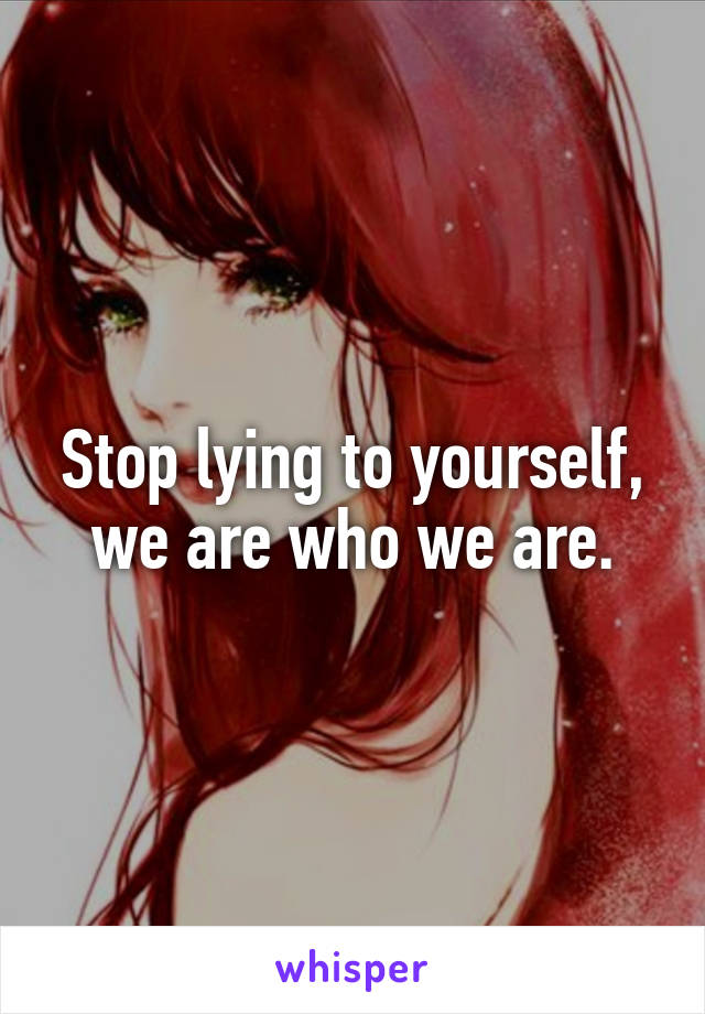 Stop lying to yourself, we are who we are.
