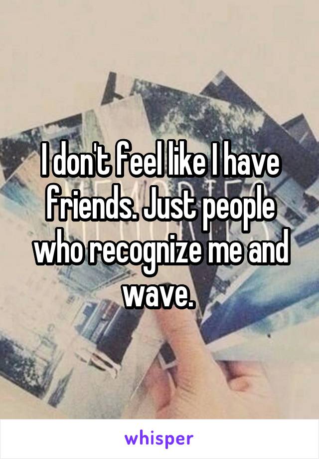 I don't feel like I have friends. Just people who recognize me and wave. 