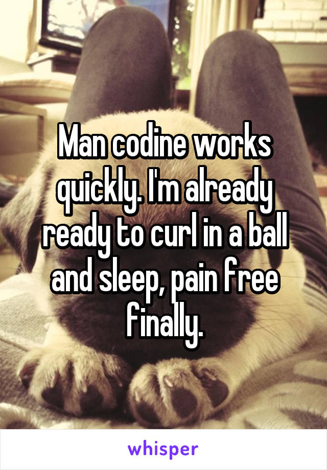 Man codine works quickly. I'm already ready to curl in a ball and sleep, pain free finally.