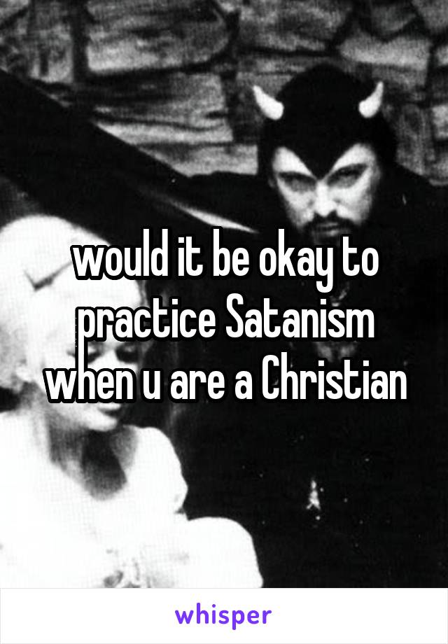 would it be okay to practice Satanism when u are a Christian