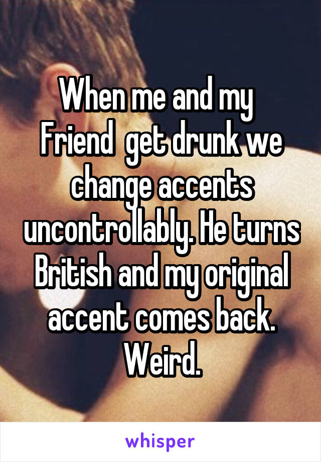 When me and my   Friend  get drunk we change accents uncontrollably. He turns British and my original accent comes back. Weird.