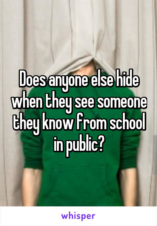 Does anyone else hide when they see someone they know from school in public?