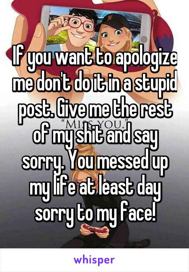 If you want to apologize me don't do it in a stupid post. Give me the rest of my shit and say sorry. You messed up my life at least day sorry to my face!