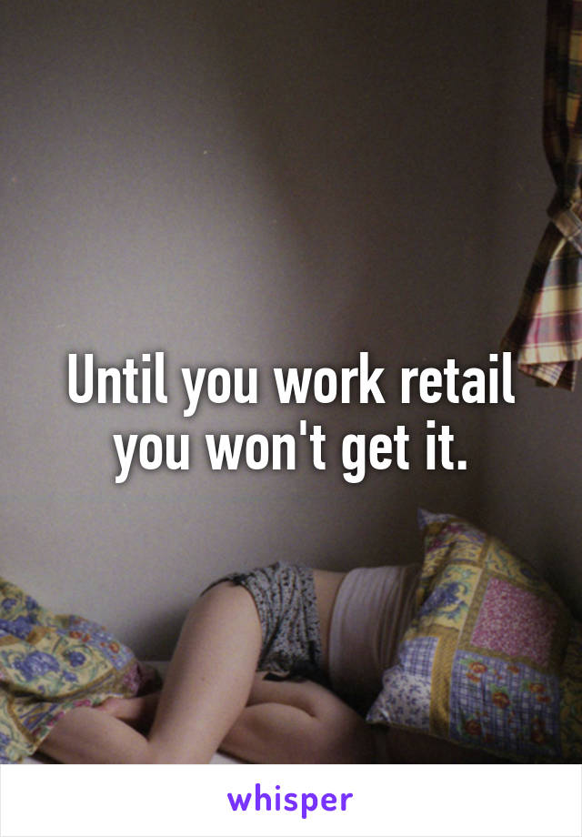 Until you work retail you won't get it.