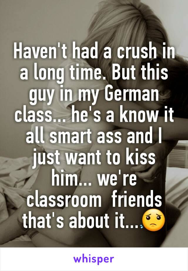 Haven't had a crush in a long time. But this guy in my German class... he's a know it all smart ass and I just want to kiss him... we're classroom  friends that's about it...😟