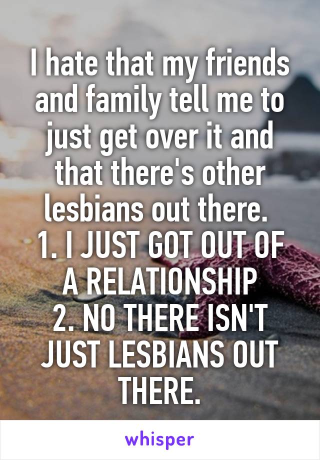 I hate that my friends and family tell me to just get over it and that there's other lesbians out there. 
1. I JUST GOT OUT OF A RELATIONSHIP
2. NO THERE ISN'T JUST LESBIANS OUT THERE.