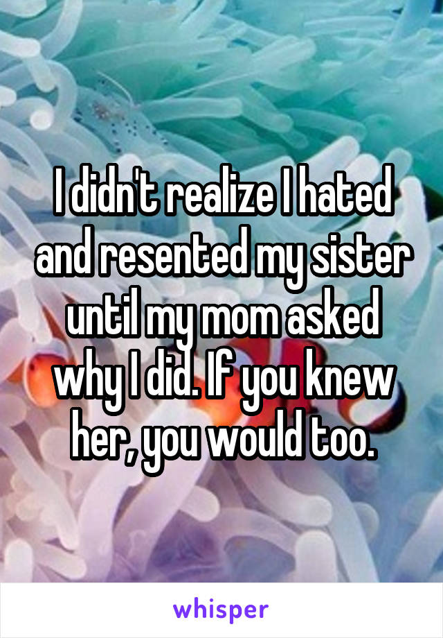 I didn't realize I hated and resented my sister until my mom asked why I did. If you knew her, you would too.