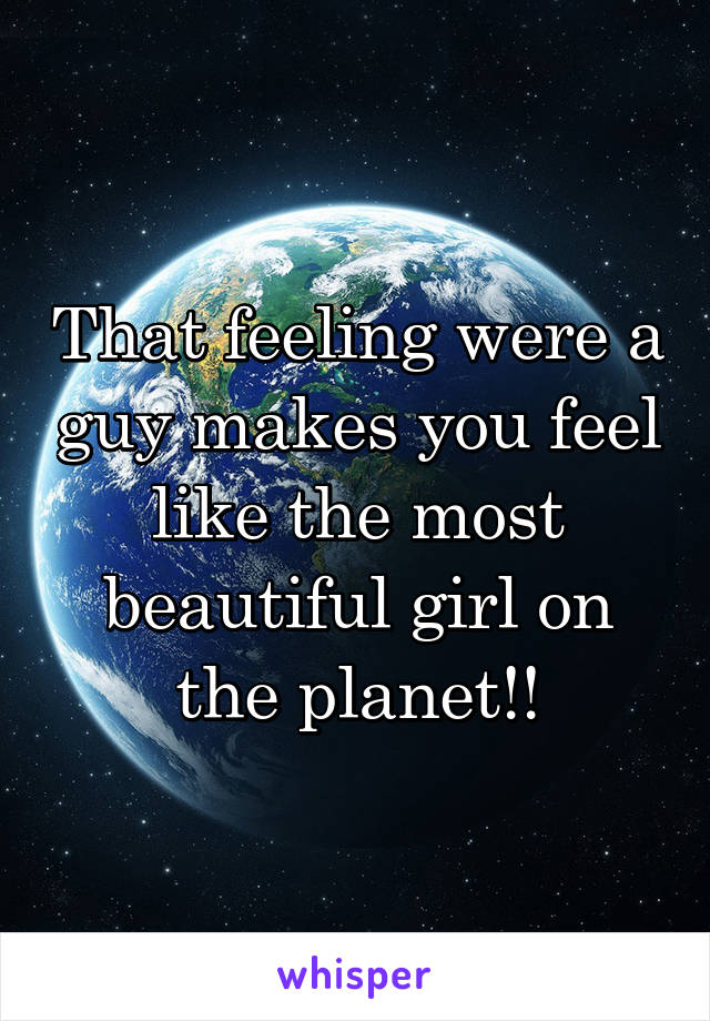 That feeling were a guy makes you feel like the most beautiful girl on the planet!!
