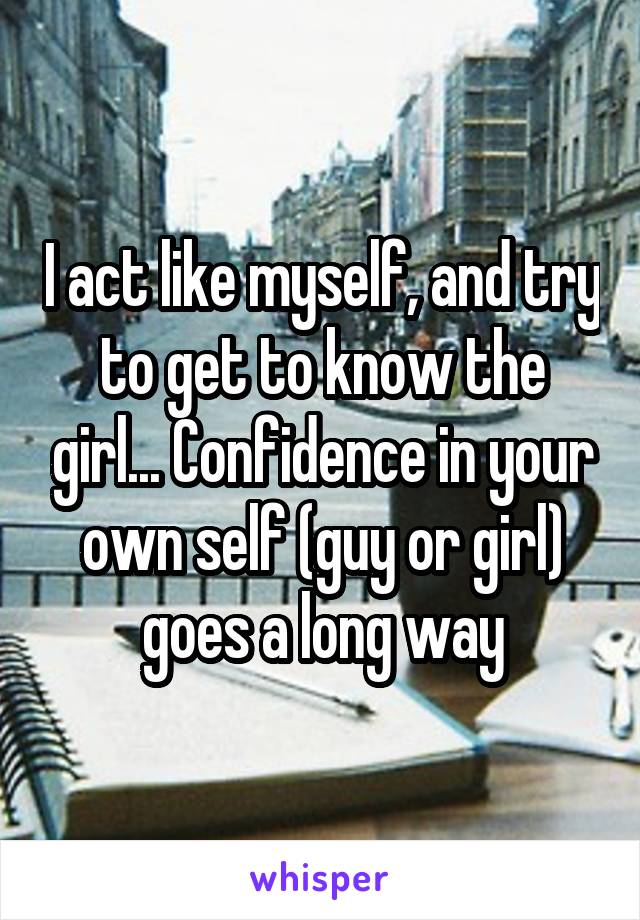 I act like myself, and try to get to know the girl... Confidence in your own self (guy or girl) goes a long way