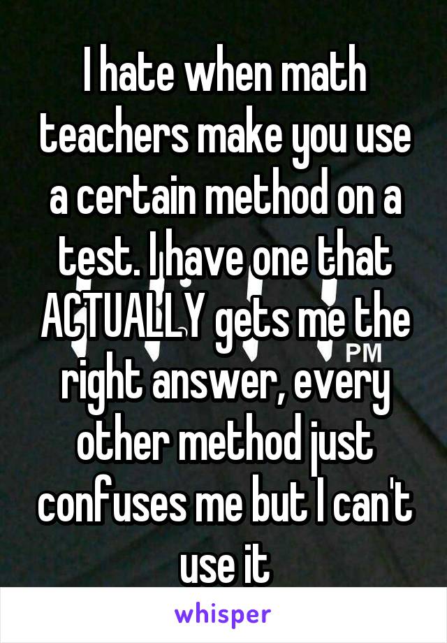 I hate when math teachers make you use a certain method on a test. I have one that ACTUALLY gets me the right answer, every other method just confuses me but I can't use it