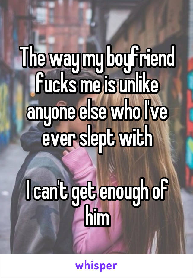 The way my boyfriend fucks me is unlike anyone else who I've ever slept with

I can't get enough of him