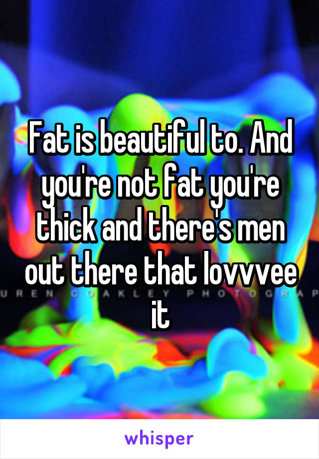 Fat is beautiful to. And you're not fat you're thick and there's men out there that lovvvee it
