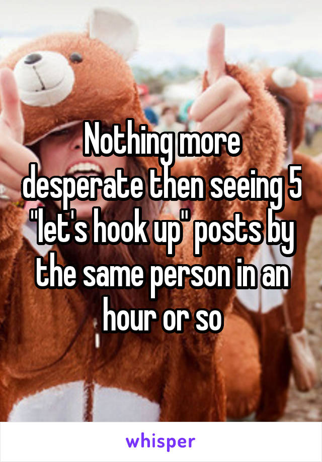 Nothing more desperate then seeing 5 "let's hook up" posts by the same person in an hour or so