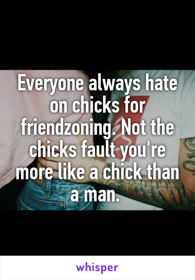 Everyone always hate on chicks for friendzoning. Not the chicks fault you're more like a chick than a man. 