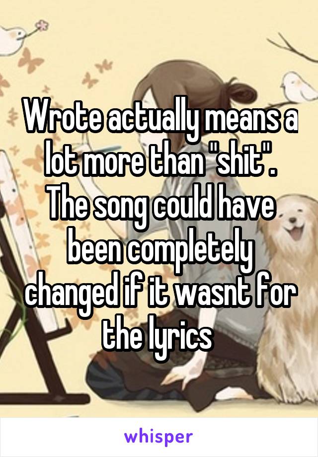 Wrote actually means a lot more than "shit". The song could have been completely changed if it wasnt for the lyrics 