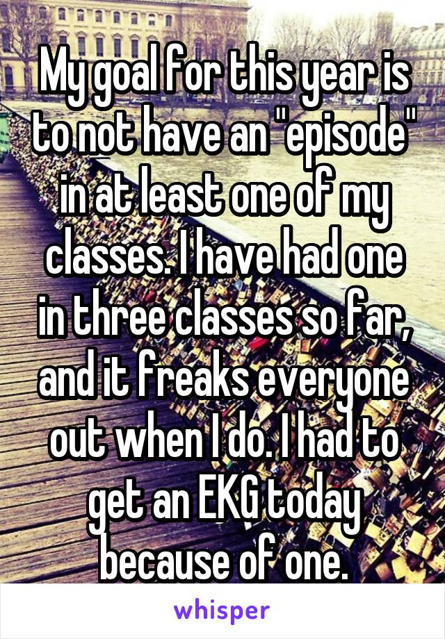 My goal for this year is to not have an "episode" in at least one of my classes. I have had one in three classes so far, and it freaks everyone out when I do. I had to get an EKG today because of one.
