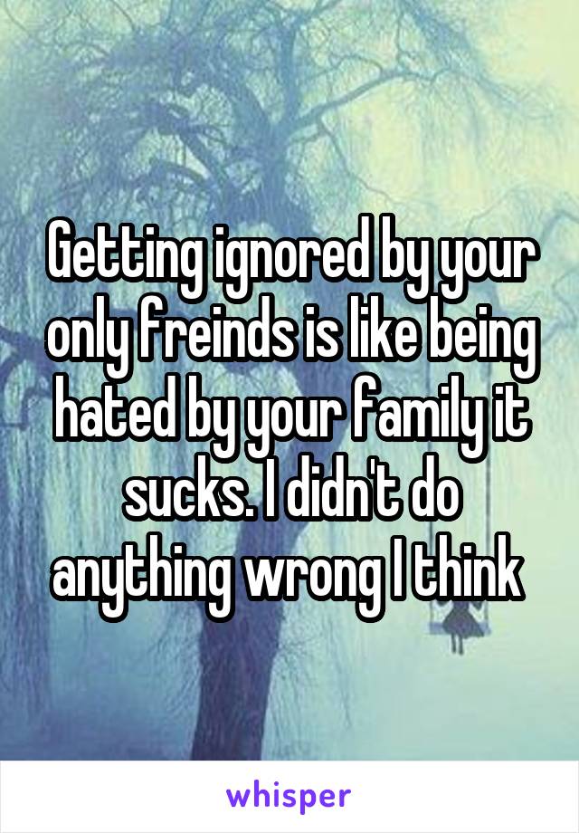 Getting ignored by your only freinds is like being hated by your family it sucks. I didn't do anything wrong I think 
