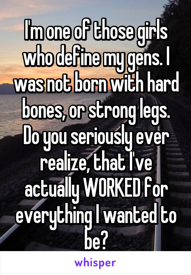 I'm one of those girls who define my gens. I was not born with hard bones, or strong legs. Do you seriously ever realize, that I've actually WORKED for everything I wanted to be?