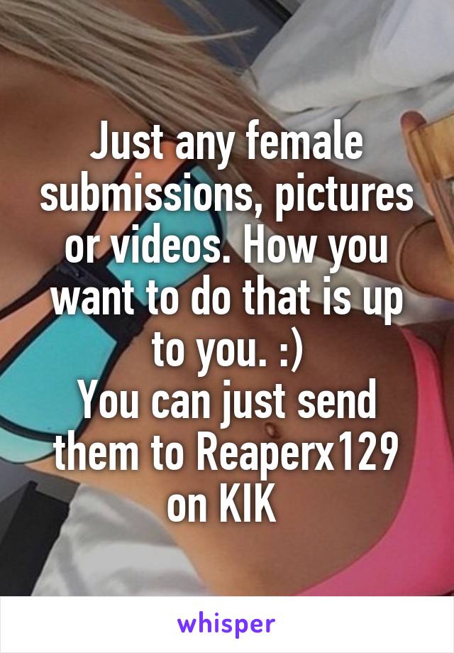 Just any female submissions, pictures or videos. How you want to do that is up to you. :)
You can just send them to Reaperx129 on KIK 
