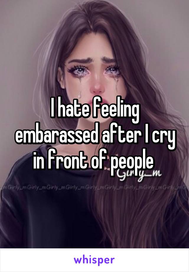 I hate feeling embarassed after I cry in front of people 