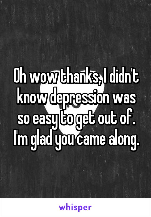 Oh wow thanks, I didn't know depression was so easy to get out of. I'm glad you came along.