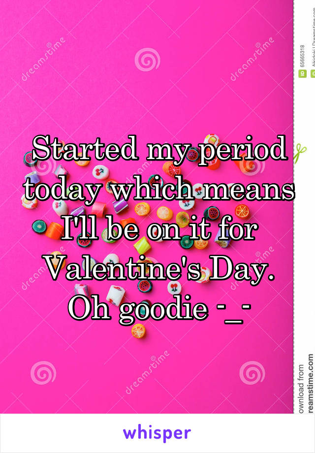 Started my period today which means I'll be on it for Valentine's Day. Oh goodie -_-