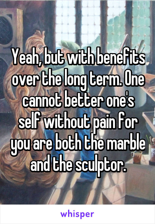 Yeah, but with benefits over the long term. One cannot better one's self without pain for you are both the marble and the sculptor.