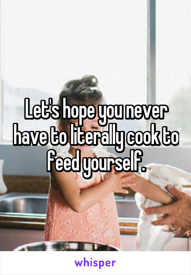 Let's hope you never have to literally cook to feed yourself.