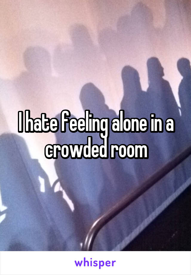 I hate feeling alone in a crowded room