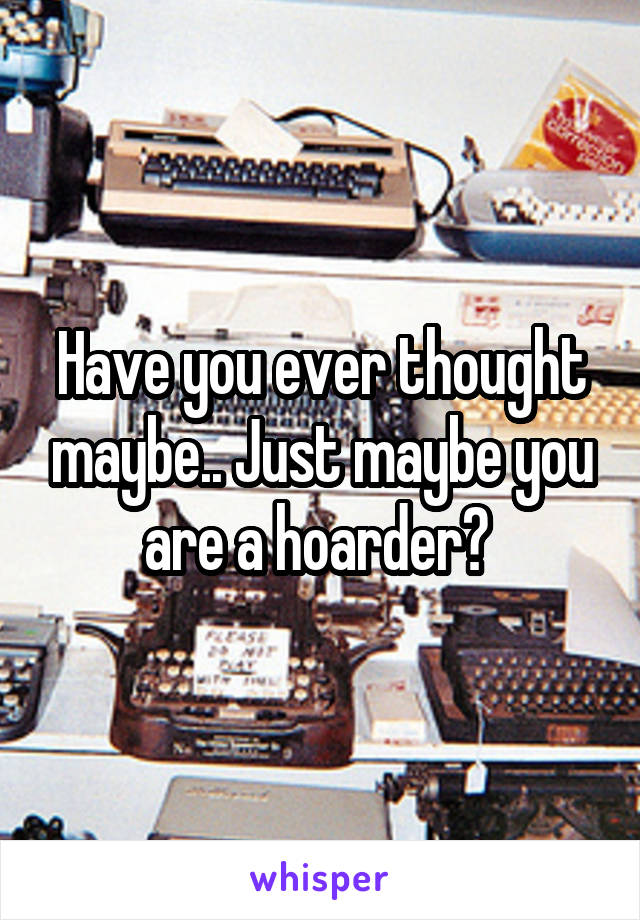 Have you ever thought maybe.. Just maybe you are a hoarder? 