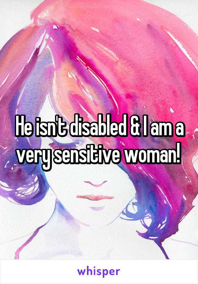 He isn't disabled & I am a very sensitive woman! 