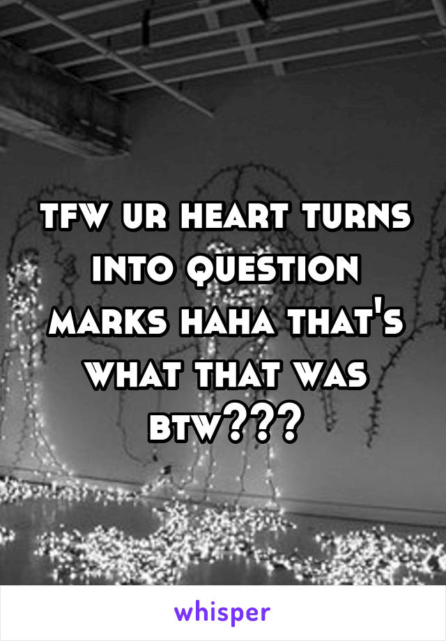 tfw ur heart turns into question marks haha that's what that was btw~~~